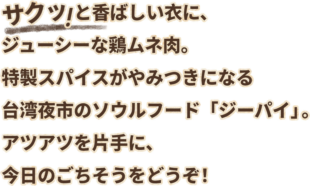 サクッ！と香ばしい衣に、ジューシーな鶏ムネ肉。特製スパイスが病みつきになる台湾夜市のソウルフード「ジーパイ」。アツアツを片手に、今日のごちそうをどうぞ！